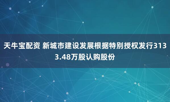 天牛宝配资 新城市建设发展根据特别授权发行3133.48万股认购股份