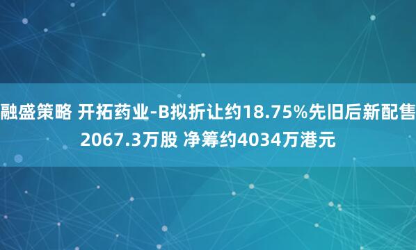 融盛策略 开拓药业-B拟折让约18.75%先旧后新配售2067.3万股 净筹约4034万港元