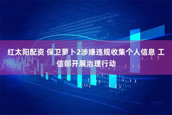 红太阳配资 保卫萝卜2涉嫌违规收集个人信息 工信部开展治理行动