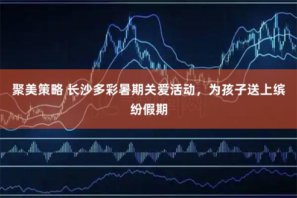 聚美策略 长沙多彩暑期关爱活动，为孩子送上缤纷假期