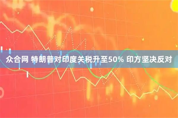 众合网 特朗普对印度关税升至50% 印方坚决反对
