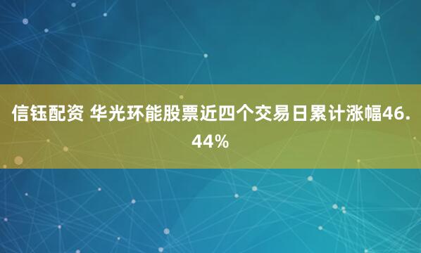 信钰配资 华光环能股票近四个交易日累计涨幅46.44%
