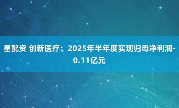 星配资 创新医疗：2025年半年度实现归母净利润-0.11亿元