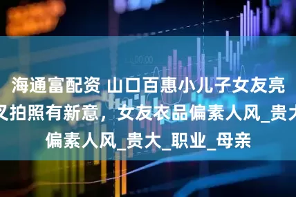 海通富配资 山口百惠小儿子女友亮相，两人交叉拍照有新意，女友衣品偏素人风_贵大_职业_母亲