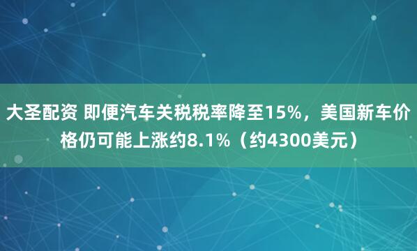 大圣配资 即便汽车关税税率降至15%，美国新车价格仍可能上涨约8.1%（约4300美元）