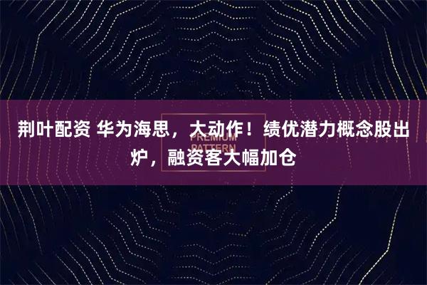 荆叶配资 华为海思，大动作！绩优潜力概念股出炉，融资客大幅加仓