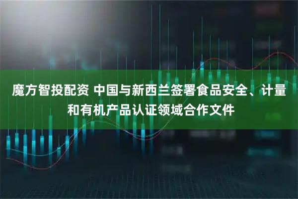 魔方智投配资 中国与新西兰签署食品安全、计量 和有机产品认证领域合作文件