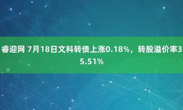 睿迎网 7月18日文科转债上涨0.18%,转股溢价率35.51%