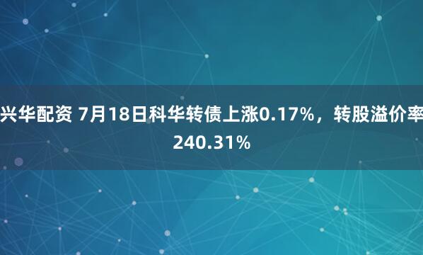 兴华配资 7月18日科华转债上涨0.17%，转股溢价率240.31%