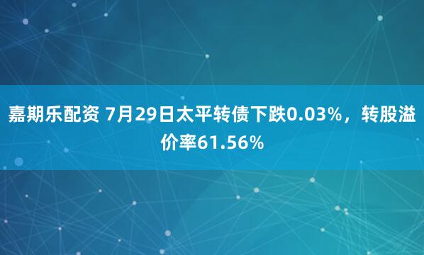 嘉期乐配资 7月29日太平转债下跌0.03%,转股溢价率61.56%