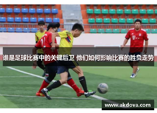 谁是足球比赛中的关键后卫 他们如何影响比赛的胜负走势