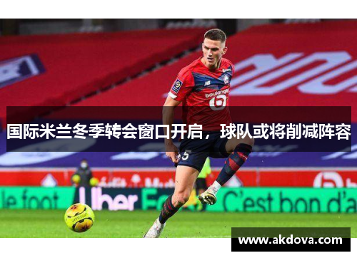 国际米兰冬季转会窗口开启，球队或将削减阵容